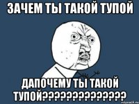 зачем ты такой тупой дапочему ты такой тупой??????????????