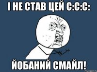 і не став цей С:С:С: йобаний смайл!