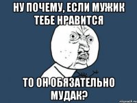 Ну почему, если мужик тебе нравится то он обязательно мудак?