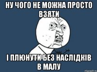 Ну чого не можна просто взяти і плюнути без наслідків в малу