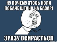 ну почему хтось коли побаче штани на базарі зразу всирається