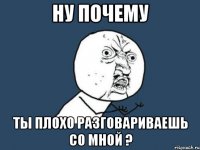 Ну почему Ты плохо разговариваешь со мной ?