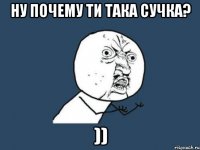 ну почему ти така сучка? ))