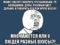 Может хватит говорить что ванильки- ТП, блондинки- дуры, розовый цвет- дерьмо, и говорить что рок круче всего? Мне кажется или у людей разные вкусы?!