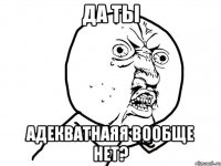 да ты адекватнаяя вообще нет?