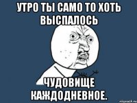 утро ты само то хоть выспалось чудовище каждодневное.