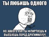 ты любишь одного но, какого хуя ты флиртуешь и выёбуешь перед другими???!