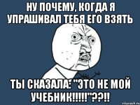 Ну почему, когда я упрашивал тебя его взять Ты сказала: "это не мой учебник!!!!!"??!!