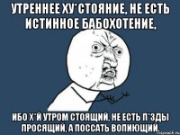 Утреннее ху*стояние, не есть истинное бабохотение, ибо х*й утром стоящий, не есть п*зды просящий, а поссать вопиющий.