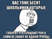 вас тоже бесит школьники которые говорят что слушают рок а сами не знают не одной группы