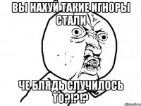 вы нахуй такие игноры стали че блядь случилось то?!?!?