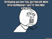 Ти пешеш шо він тебе дістав але мені нічо непишеш!!! Шо то таке має бути??? 