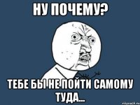 Ну почему? Тебе бы не пойти самому туда...