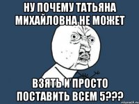 Ну почему Татьяна Михайловна не может взять и просто поставить всем 5???