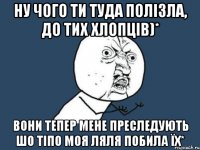 Ну чого ти туда полізла, до тих хлопців)* Вони тепер мене преследують шо тіпо моя ляля побила їх*