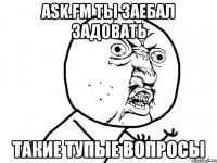 ask.fm ты заебал задовать такие тупые вопросы