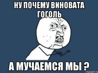 ну почему виновата гоголь а мучаемся мы ?