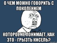 О чем можно говорить с поколением которое не понимает, как это - грызть кисель?