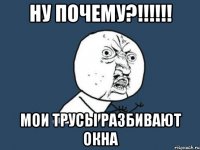 ну почему?!!!!!! мои трусы разбивают окна