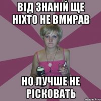 від знаній ще ніхто не вмирав но лучше не рісковать