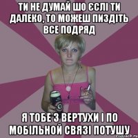 ти не думай шо єслі ти далеко, то можеш пиздіть все подряд я тобе з вертухи і по мобільной связі потушу