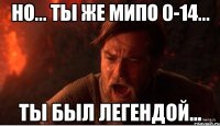 Но... Ты же мипо 0-14... Ты был легендой...