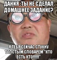 Дания :Ты не сделал домашнее задание? Я тебя сейчас стукну толстым словарём "кто есть кто!!!!!"