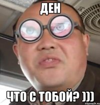 ден что с тобой? )))