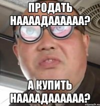 ПРОДАТЬ НААААДАААААА? А КУПИТЬ НААААДАААААА?