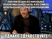 Рано или поздно все консольные эксклюзивы выйдут на ПК, и все геймеры начну выебываться над консольщиками Однако Здравствуйте