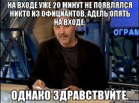 На входе уже 20 минут не появлялся никто из официантов, Адель опять на входе. Однако здравствуйте.