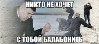 Никто не хочет С тобой балабонить