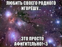 Любить своего родного Игорёшу... ...это просто афигительно!<3