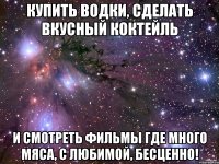 Купить водки, сделать вкусный коктейль И смотреть фильмы где много мяса, с любимой, бесценно!