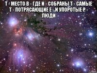 Т - место В - где И - собраны Т - самые Т - потрясающие Е - и упоротые Р - люди 