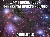 Шафт после новой физики,ты просто космос ©HULLIT9lK