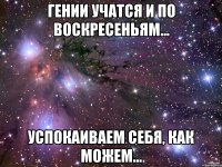 Гении учатся и по воскресеньям... Успокаиваем себя, как можем...