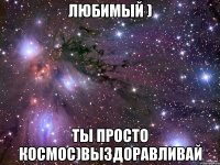 Любимый ) Ты просто космос)Выздоравливай