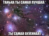 Танька ты самая лучшая:* Ты самая охуенная)