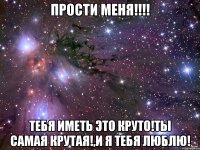 ПРОСТИ МЕНЯ!!!! тебя иметь это круто!ты самая крутая!,и я тебя люблю!