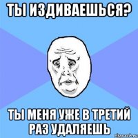 Ты издиваешься? Ты меня уже в третий раз удаляешь