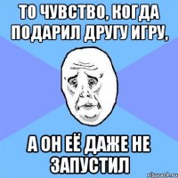 то чувство, когда подарил другу игру, а он её даже не запустил