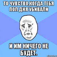 То чувство,когда тебя пол дня убивали и им ничего не будет.