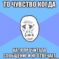 то чувство когда катя прочитала сообщение и не отвечает