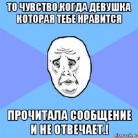 То чувство,когда девушка которая тебе нравится Прочитала сообщение и не отвечает.!