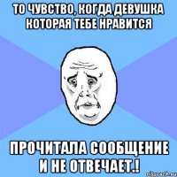 То чувство, когда девушка которая тебе нравится Прочитала сообщение и не отвечает.!