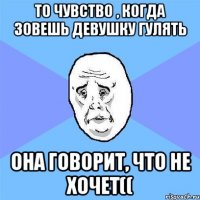 То чувство , когда зовешь девушку гулять Она говорит, что не хочет((