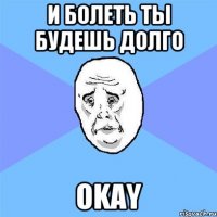 И болеть ты будешь долго OKAY