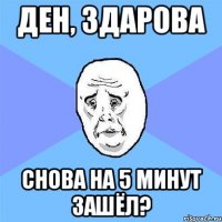 Ден, здарова снова на 5 минут зашёл?