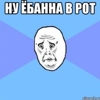 Ну ёбанна в рот 